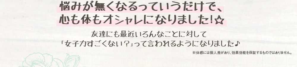 悩みが無くなるっていうだけで、心も体もオシャレになりました！☆　友達にも最近いろんなことに対して「女子力すごくない？」って言われるようになりました♪　※体感には個人差があり、効果効能を保証するものではありません。