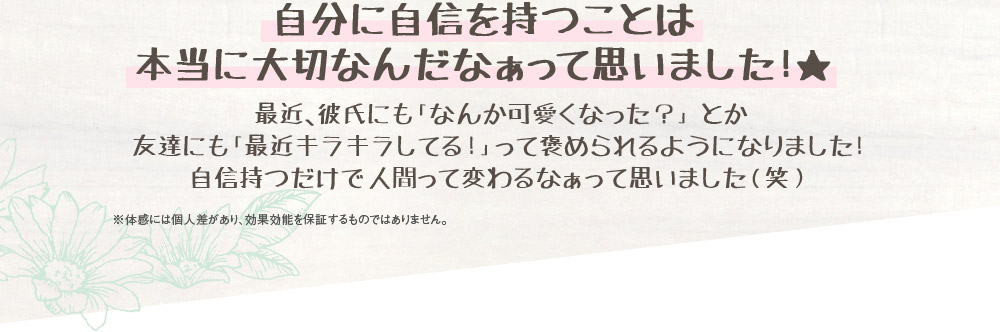 自分に自信を持つことは本当に大切なんだなぁって思いました！★　最近、彼氏にも「なんか可愛くなった？」とか友達にも「最近キラキラしてる！」って褒められるようになりました！自信持つだけで人間って変わるなぁって思いました（笑）　※体感には個人差があり、効果効能を保証するものではありません。