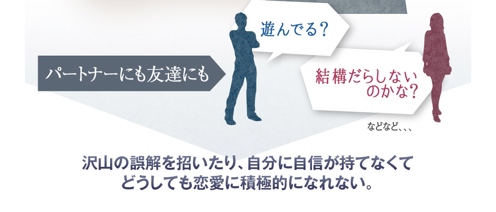 パートナーにも友達にも　遊んでる？　結構だらしないのかな？　などなど、、、　沢山の誤解を招いたり、自分に自信が持てなくてどうしても恋愛に積極的になれない。