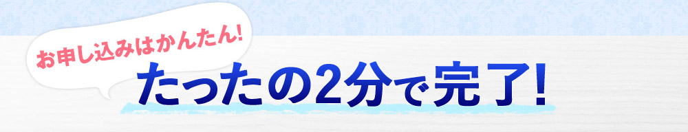 お申し込みはかんたん！　たったの2分で完了！