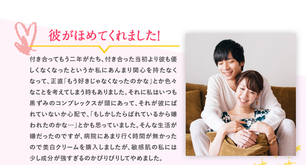 彼がほめてくれました！　付き合ってもう二年がたち、付き合った当初より彼も優しくなくなったというか私にあんまり関心を持たなくなって、正直「もう好きじゃなくなったのかな」とか色々なことを考えてしまう時もありました。それに私はいつも黒ずみのコンプレックスが頭にあって、それが彼にばれていないか心配で、「もしかしたらばれているから嫌われたのかな…」とかも思っていました。そんな生活が嫌だったのですが、病院にあまり行く時間が無かったので美白クリームを購入しましたが、敏感肌の私には少し成分が強すぎるのかぴりぴりしてやめました。