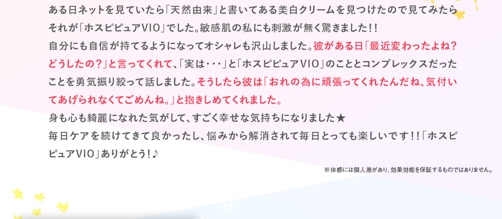 ある日ネットを見ていたら「天然由来」と書いてある美白クリームを見つけたので見てみたらそれが「ホスピピュアVIO」でした。敏感肌の私にも刺激が無く驚きました！！　自分にも自信が持てるようになってオシャレも沢山しました。彼がある日「最近変わったよね？どうしたの？」と言ってくれて、「実は･･･」と「ホスピピュアVIO」のこととコンプレックスだったことを勇気振り絞って話しました。そうしたら彼は「おれの為に頑張ってくれたんだね、気付いてあげられなくてごめんね。」と抱きしめてくれました。　身も心も綺麗になれた気がして、すごく幸せな気持ちになりました★　毎日ケアを続けてきて良かったし、悩みから解消されて毎日とっても楽しいです！！「ホスピピュアVIO」ありがとう！♪　※体感には個人差があり、効果効能を保証するものではありません。