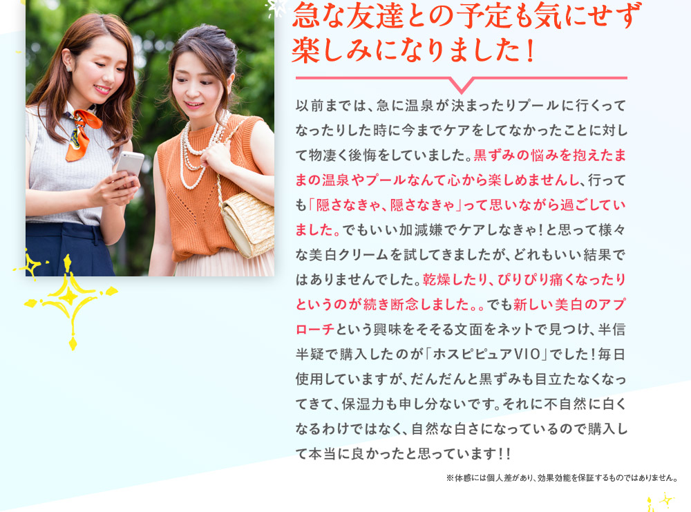 急な友達との予定も気にせず楽しみになりました！　以前までは、急に温泉が決まったりプールに行くってなったりした時に今までケアをしてなかったことに対して物凄く後悔をしていました。黒ずみの悩みを抱えたままの温泉やプールなんて心から楽しめませんし、行っても「隠さなきゃ、隠さなきゃ」って思いながら過ごしていました。でもいい加減嫌でケアしなきゃ！と思って様々な美白クリームを試してきましたが、どれもいい結果ではありませんでした。乾燥したり、ぴりぴり痛くなったりというのが続き断念しました。。でも新しい美白のアプローチという興味をそそる文面をネットで見つけ、半信半疑で購入したのが「ホスピピュアVIO」でした！毎日使用していますが、だんだんと黒ずみも目立たなくなってきて、保湿力も申し分ないです。それに不自然に白くなるわけではなく、自然な白さになっているので購入して本当に良かったと思っています！！　※体感には個人差があり、効果効能を保証するものではありません。
