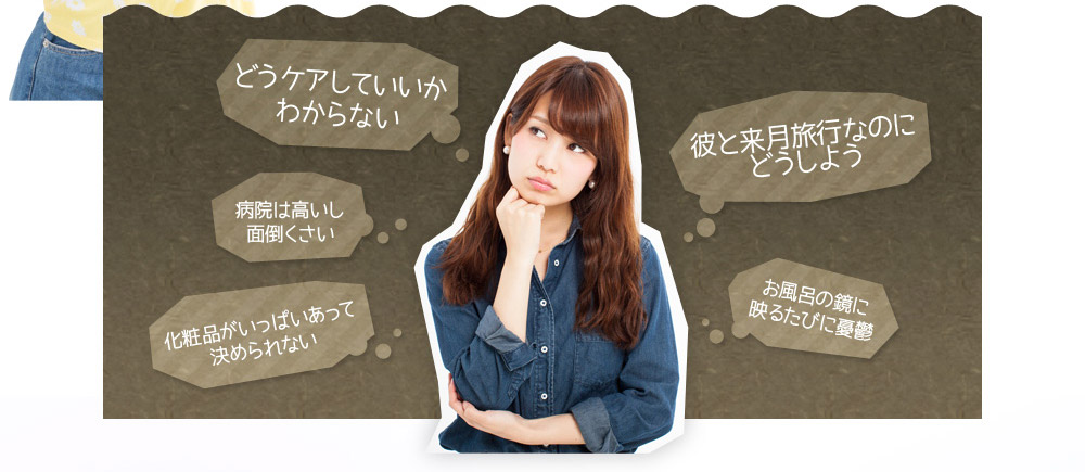 どうケアしていいかわからない　病院は高いし面倒くさい　彼と来月旅行なのにどうしよう　お風呂の鏡に映るたびに憂鬱　化粧品がいっぱいあって決められない
