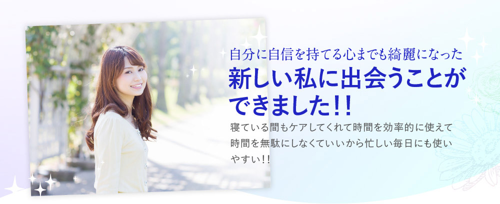 自分に自信を持てる心までも綺麗になった新しい私に出会うことができました！！　寝ている間もケアしてくれて時間を効率的に使えて時間を無駄にしなくていいから忙しい毎日にも使いやすい！！