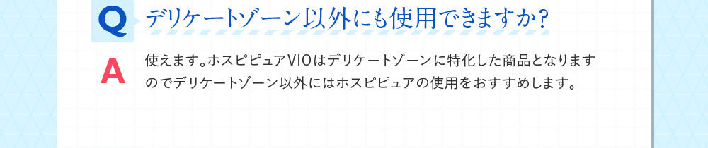 Qデリケートゾーン以外にも使用できますか？ A使えます。ホスピピュアVIOはデリケートゾーンに特化した商品となりますのでデリケートゾーン以外にはホスピピュアの使用をおすすめします。