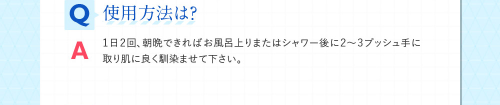 Q使用方法は？ A１日２回、朝晩できればお風呂上りまたはシャワー後に２～３プッシュ手に取り肌に良く馴染ませて下さい。