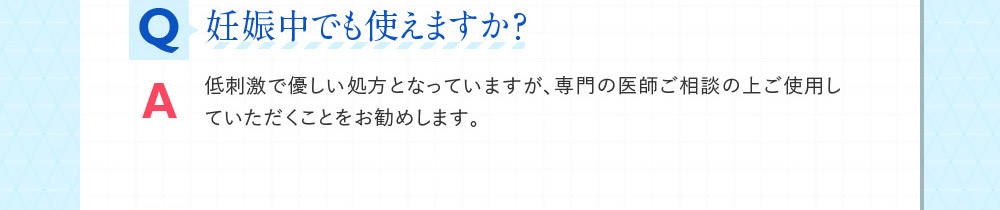 Q妊娠中でも使えますか？ A低刺激で優しい処方となっていますが、専門の医師ご相談の上ご使用していただくことをお勧めします。