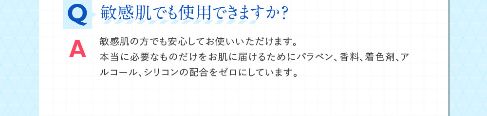 Q敏感肌でも使用できますか？ A敏感肌の方でも安心してお使いいただけます。本当に必要なものだけをお肌に届けるためにパラベン、香料、着色剤、アルコール、シリコンの配合をゼロにしています。