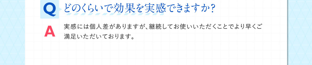Qどのくらいで効果を実感できますか？ A実感には個人差がありますが、継続してお使いいただくことでより早くご満足いただいております。