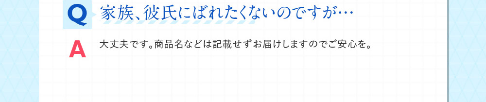 Q家族、彼氏にばれたくないのですが… A大丈夫です。商品名などは記載せずお届けしますのでご安心を。