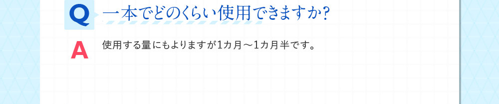 Q一本でどのくらい使用できますか？ A使用する量にもよりますが１カ月～１カ月半です。