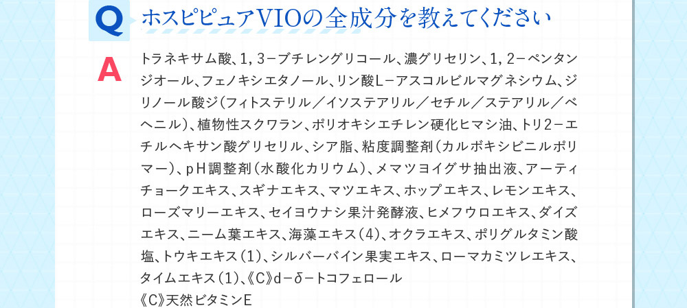 QホスピピュアVIOの全成分を教えてください Aトラネキサム酸、１，３－ブチレングリコール、濃グリセリン、１，２－ペンタンジオール、フェノキシエタノール、リン酸Ｌ－アスコルビルマグネシウム、ジリノール酸ジ（フィトステリル／イソステアリル／セチル／ステアリル／ベヘニル）、植物性スクワラン、ポリオキシエチレン硬化ヒマシ油、トリ２－エチルヘキサン酸グリセリル、シア脂、粘度調整剤（カルボキシビニルポリマー）、ｐＨ調整剤（水酸化カリウム）、メマツヨイグサ抽出液、アーティチョークエキス、スギナエキス、マツエキス、ホップエキス、レモンエキス、ローズマリーエキス、セイヨウナシ果汁発酵液、ヒメフウロエキス、ダイズエキス、ニーム葉エキス、海藻エキス（４）、オクラエキス、ポリグルタミン酸塩、トウキエキス（１）、シルバーバイン果実エキス、ローマカミツレエキス、タイムエキス（１）、《Ｃ》ｄ－δ－トコフェロール《Ｃ》天然ビタミンＥ