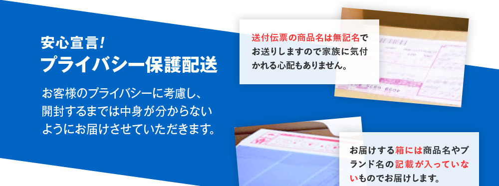 安心宣言！　プライバシー保護配送　お客様のプライバシーに考慮し、開封するまでは中身が分からないようにお届けさせていただきます。　送付伝票の商品名は無記名でお送りしますので家族に気付かれる心配もありません。　お届けする箱には商品名やブランド名の記載が入っていないものでお届けします。