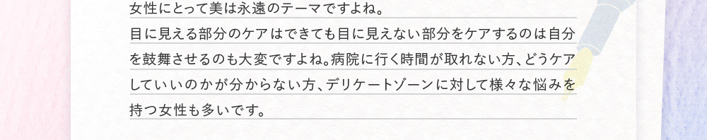 女性にとって美は永遠のテーマですよね。目に見える部分のケアはできても目に見えない部分をケアするのは自分を鼓舞させるのも大変ですよね。病院に行く時間が取れない方、どうケアしていいのかが分からない方、デリケートゾーンに対して様々な悩みを持つ女性も多いです。