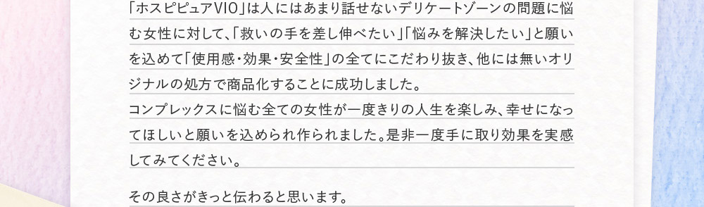 「ホスピピュアVIO」は人にはあまり話せないデリケートゾーンの問題に悩む女性に対して、「救いの手を差し伸べたい」「悩みを解決したい」と願いを込めて「使用感・効果・安全性」の全てにこだわり抜き、他には無いオリジナルの処方で商品化することに成功しました。コンプレックスに悩む全ての女性が一度きりの人生を楽しみ、幸せになってほしいと願いを込められ作られました。是非一度手に取り効果を実感してみてください。その良さがきっと伝わると思います。