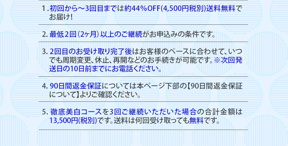 １：初回から～3回目までは約44％OFF(4,500円税別)送料無料でお届け！　2：最低2回（2ヶ月）以上のご継続がお申込みの条件です。　3：2回目のお受け取り完了後はお客様のペースに合わせて、いつでも周期変更、休止、再開などのお手続きが可能です。※次回発送日の10日前までにお電話ください。4：90日間返金保証については本ページ下部の【90日間返金保証について】よりご確認ください。　5：徹底美白コースを3回ご継続いただいた場合の合計金額は13,500円(税別)です。送料は何回受け取っても無料です。