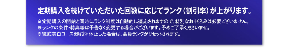 定期購入を続けていただいた回数に応じてランク（割引率）が上がります。※定期購入の開始と同時にランク制度は自動的に適応されますので、特別なお申込みは必要ございません。※ランクの条件・特典等は予告なく変更する場合がございます。予めご了承くださいませ。※徹底美白コースを解約・休止した場合は、会員ランクがリセットされます。