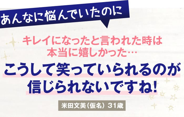 あんなに悩んでいたのに　キレイになったと言われた時は本当に嬉しかった…　こうして笑っていられるのが信じられないですね！　米田文美（仮名）31歳
