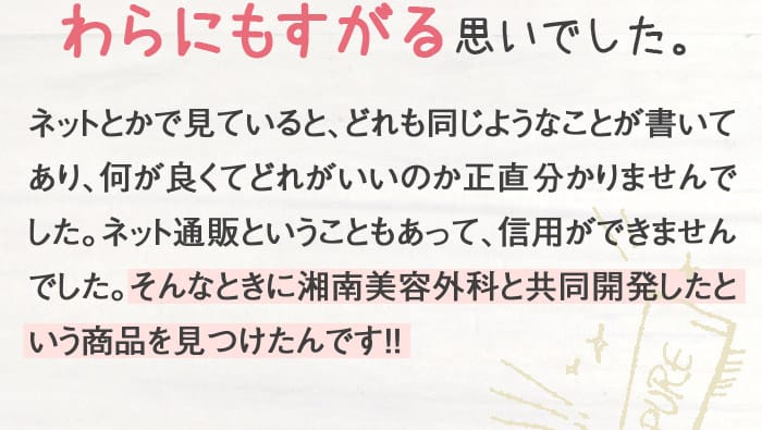 わらにもすがる思いでした。　ネットとかで見ていると、どれも同じようなことが書いてあり、何が良くてどれがいいのか正直分かりませんでした。ネット通販ということもあって、信用ができませんでした。そんなときに湘南美容外科と共同開発したという商品を見つけたんです！！