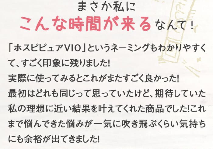 まさか私にこんな時間が来るなんて！　「ホスピピュアVIO」というネーミングもわかりやすくて、すごく印象に残りました！実際に使ってみるとこれがまたすごく良かった！最初はどれも同じって思っていたけど、期待していた私の理想に近い結果を叶えてくれた商品でした！これまで悩んできた悩みが一気に吹き飛ぶくらい気持ちにも余裕が出てきました！