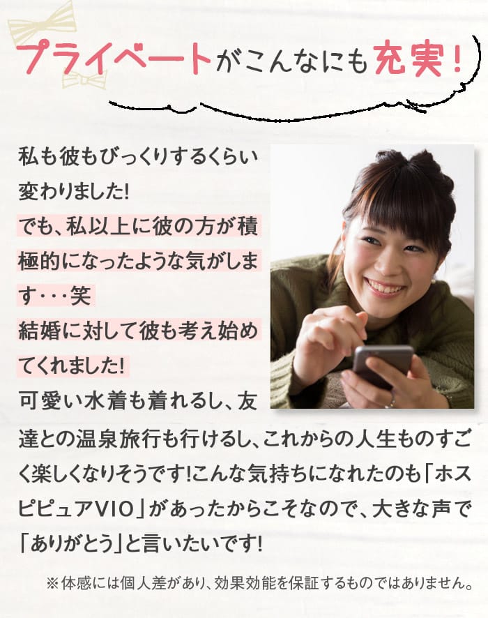 プライベートがこんなにも充実！　私も彼もびっくりするくらい変わりました！でも、私以上に彼の方が積極的になったような気がします･･･笑　結婚に対して彼も考え始めてくれました！　可愛い水着も着れるし、友達との温泉旅行も行けるし、これからの人生ものすごく楽しくなりそうです！こんな気持ちになれたのも「ホスピピュアVIO」があったからこそなので、大きな声で「ありがとう」と言いたいです！　※体感には個人差があり、効果効能を保証するものではありません。