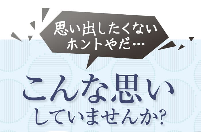 思い出したくない　ホントやだ・・・こんな思いしていませんか？