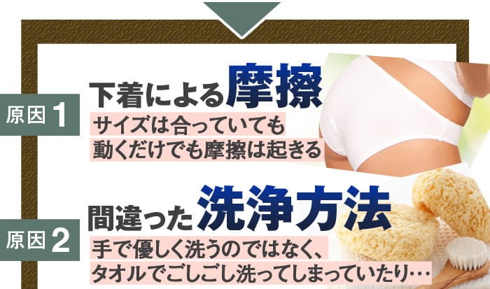 原因1：下着による摩擦→サイズは合っていても動くだけでも摩擦は起きる　原因2：間違った洗浄方法→手で優しく洗うのではなく、タオルでごしごし洗ってしまっていたり･･･