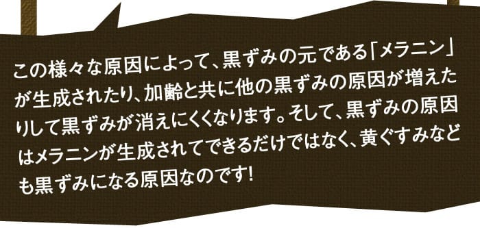この様々な原因によって、黒ずみの元である「メラニン」が生成されたり、加齢と共に他の黒ずみの原因が増えたりして黒ずみが消えにくくなります。そして、黒ずみの原因はメラニンが生成されてできるだけではなく、黄ぐすみなども黒ずみになる原因なのです！