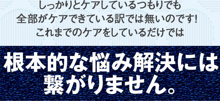 しっかりとケアしているつもりでも全部がケアできている訳では無いのです！これまでのケアをしているだけでは根本的な悩み解決には繋がりません。