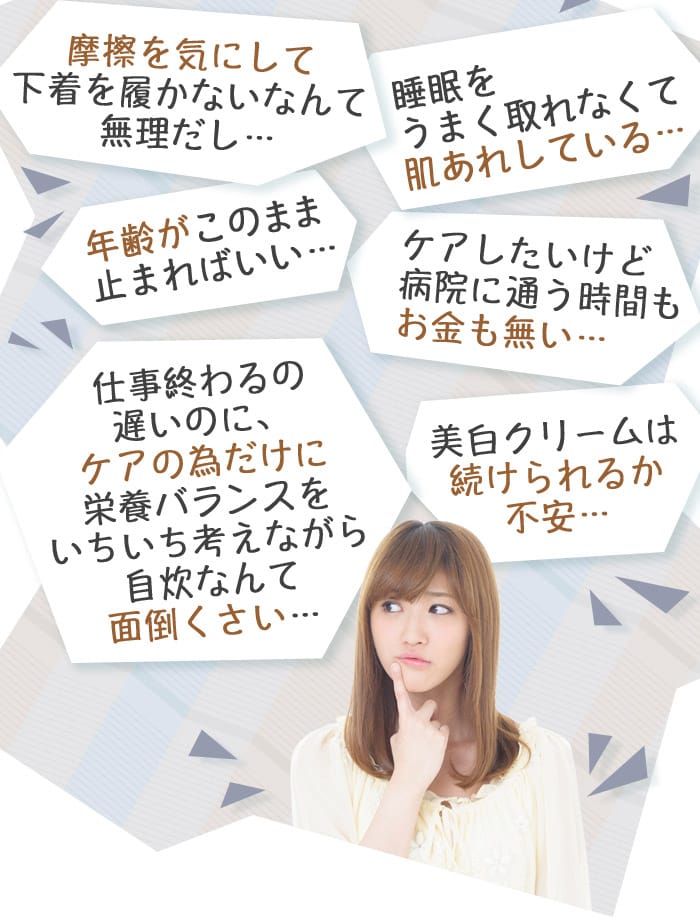 摩擦を気にして下着を履かないなんて無理だし…　年齢がこのまま止まればいい…　仕事終わるの遅いのに、ケアの為だけに栄養バランスをいちいち考えながら自炊なんて面倒くさい…　睡眠をうまく取れなくて肌あれしている…　ケアしたいけど病院に通う時間もお金も無い…　美白クリームは続けられるか不安…