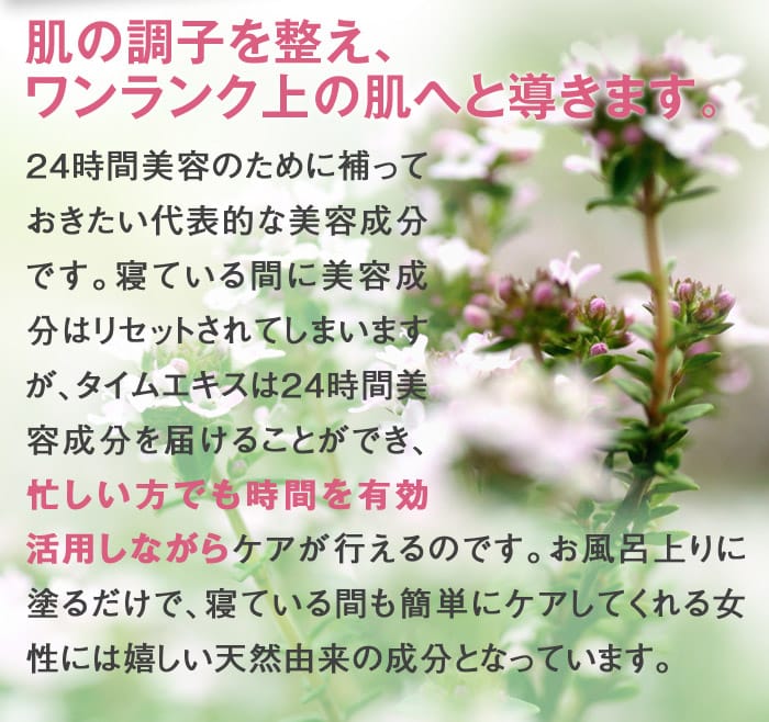 肌の調子を整え、ワンランク上の肌へと導きます。24時間美容のために補っておきたい代表的な美容成分です。寝ている間に美容成分はリセットされてしまいますが、タイムエキスは24時間美容成分を届けることができ、忙しい方でも時間を有効活用しながら尚且つケアが行えるのです。お風呂上りに塗るだけで、寝ている間も簡単にケアしてくれる女性には嬉しい天然由来の成分となっています。