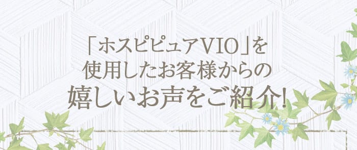 「ホスピピュアVIO」を使用したお客様からの嬉しいお声をご紹介！