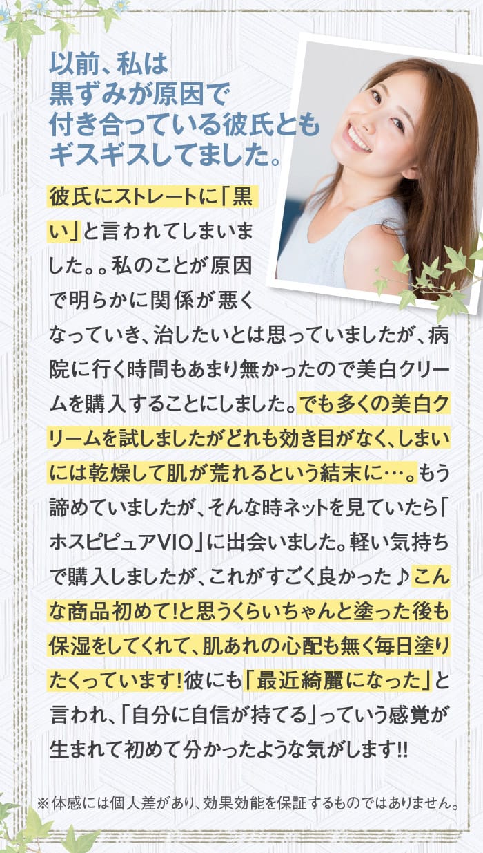 以前、私は黒ずみが原因で付き合っている彼氏ともギスギスしてました。　彼氏にストレートに「黒い」と言われてしまいました。。私のことが原因で明らかに関係が悪くなっていき、治したいとは思っていましたが、病院に行く時間もあまり無かったので美白クリームを購入することにしました。でも多くの美白クリームを試しましたがどれも効き目がなく、しまいには乾燥して肌が荒れるという結末に…。もう諦めていましたが、そんな時ネットを見ていたら「ホスピピュアVIO」に出会いました。軽い気持ちで購入しましたが、これがすごく良かった♪こんな商品初めて！と思うくらいちゃんと塗った後も保湿をしてくれて、肌あれの心配も無く毎日塗りたくっています！彼にも「最近綺麗になった」と言われ、「自分に自信が持てる」っていう感覚が生まれて初めて分かったような気がします！！　※体感には個人差があり、効果効能を保証するものではありません。