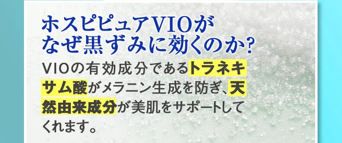 【ホスピピュアVIOがなぜ黒ずみに効くのか？】VIOの有効成分であるトラネキサム酸がメラニン生成を防ぎ、天然由来成分が美肌をサポートしてくれます。