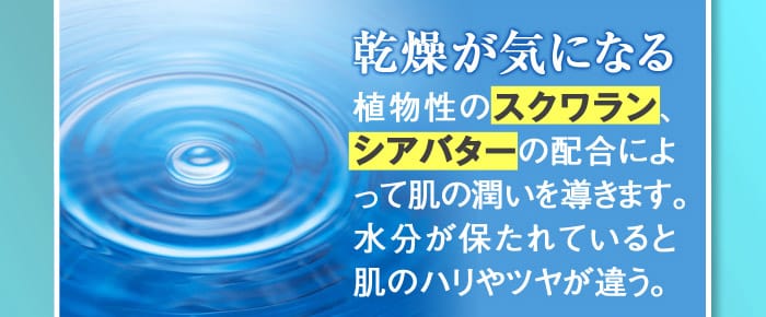 乾燥が気になる】→植物性のスクワラン、シアバターの配合によって肌の潤いを導きます。水分が保たれていると肌のハリやツヤが違う。