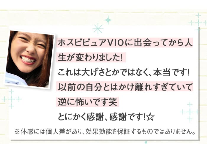 ホスピピュアVIOに出会ってから人生が変わりました！　これは大げさとかではなく、本当です！以前の自分とはかけ離れすぎていて逆に怖いです笑　とにかく感謝、感謝です！☆　※体感には個人差があり、効果効能を保証するものではありません。