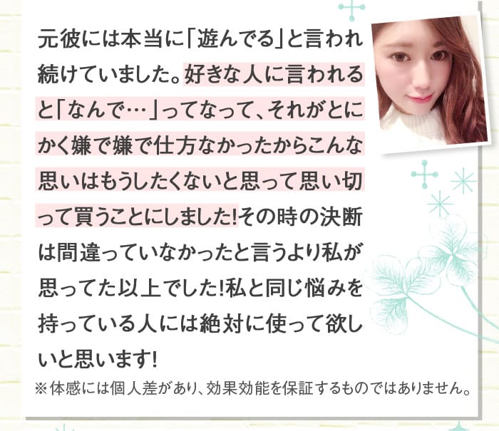 元彼には本当に「遊んでる」と言われ続けていました。好きな人に言われると「なんで…」ってなって、それがとにかく嫌で嫌で仕方なかったからこんな思いはもうしたくないと思って思い切って買うことにしました！その時の決断は間違っていなかったと言うより私が思ってた以上でした！私と同じ悩みを持っている人には絶対に使って欲しいと思います！　これからも良い商品をぜひ広めていってほしいと思います！　※体感には個人差があり、効果効能を保証するものではありません。