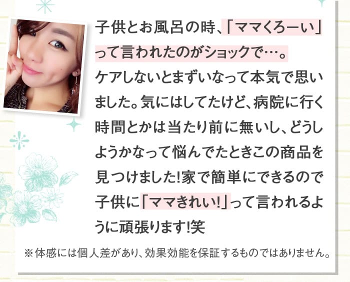 子供とお風呂の時、「ママくろーい」って言われたのがショックで…。ケアしないとまずいなって本気で思いました。気にはしてたけど、病院に行く時間とかは当たり前に無いし、どうしようかなって悩んでたときこの商品を見つけました！家で簡単にできるので子供に「ママきれい！」って言われるように頑張ります！笑　　※体感には個人差があり、効果効能を保証するものではありません。