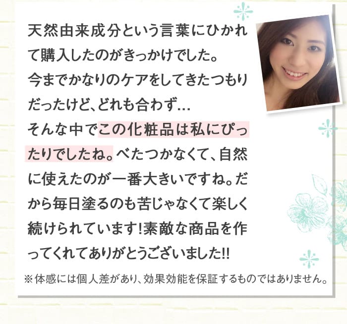 天然由来成分という言葉にひかれて購入したのがきっかけでした。今までかなりのケアをしてきたつもりだったけど、どれも合わず．．．そんな中でこの化粧品は私にぴったりでしたね。べたつかなくて、自然に使えたのが一番大きいですね。だから毎日塗るのも苦じゃなくて楽しく続けられています！素敵な商品を作ってくれてありがとうございました！！　※体感には個人差があり、効果効能を保証するものではありません。