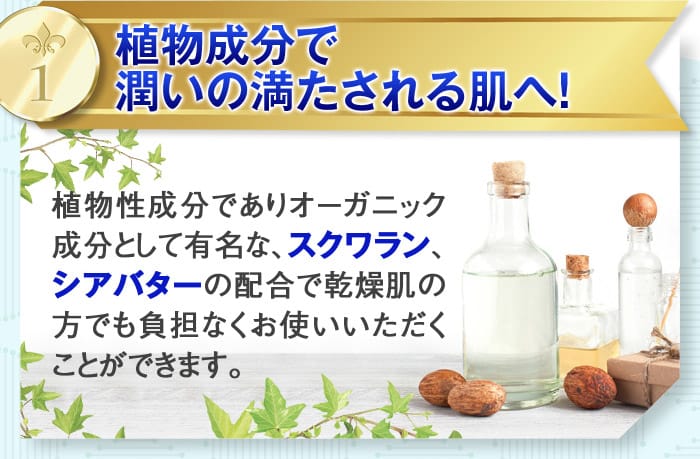 1：植物成分で潤いの満たされる肌へ！　植物性成分でありオーガニック成分として有名な、スクワラン、シアバターの配合で乾燥肌の方でも負担なくお使いいただくことができます。