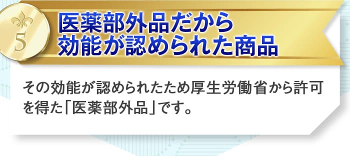 5医薬部外品だから効能が認められた商品　その効能が認められたため厚生労働省から許可を得た「医薬部外品」です。