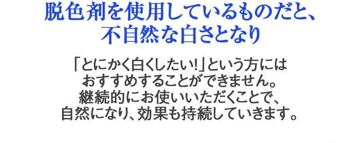 脱色剤を使用しているものだと、不自然な白さとなり「とにかく白くしたい！」という方にはおすすめすることができません。継続的にお使いいただくことで、自然になり、効果も持続していきます。