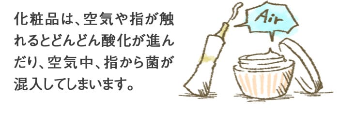 化粧品は、空気や指が触れるとどんどん酸化が進んだり、空気中、指から菌が混入してしまいます。