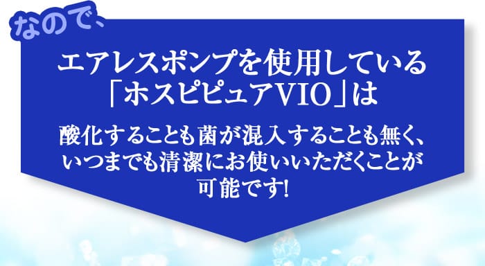 なので、エアレスポンプを使用している「ホスピピュアVIO」は酸化することも菌が混入することも無く、いつまでも清潔にお使いいただくことが可能です！