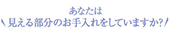あなたは見える部分のお手入れをしていますか？