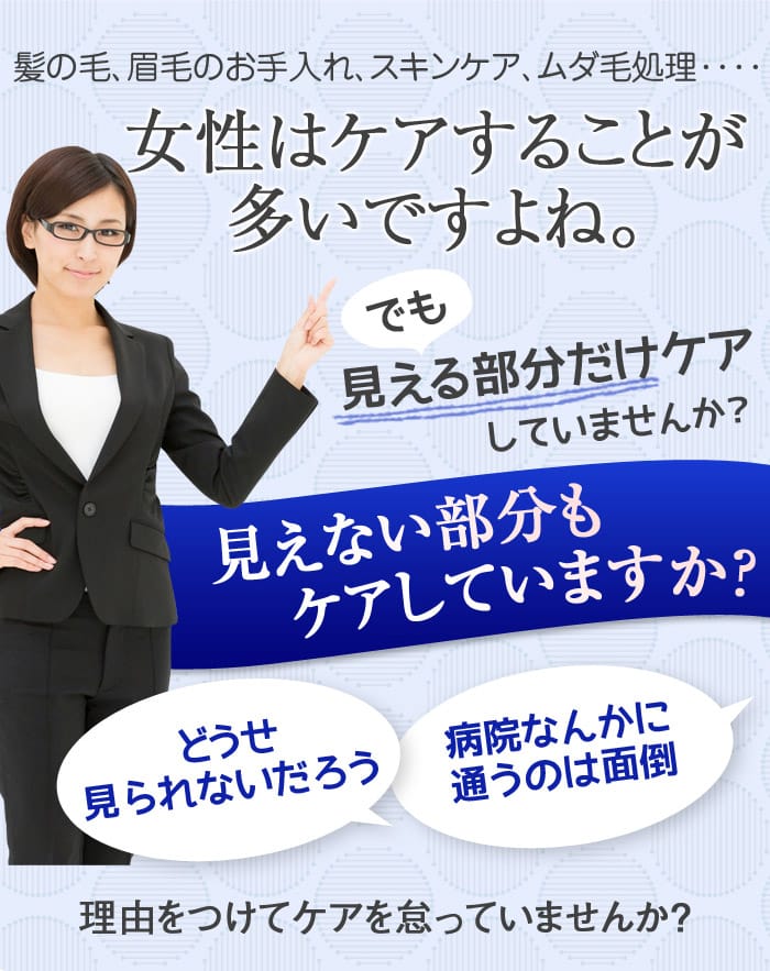 髪の毛、眉毛のお手入れ、スキンケア、ムダ毛処理････　女性はケアすることが多いですよね。でも見える部分だけしかケアしていませんか？　見えない部分もケアしていますか？　どうせ見られないだろう　病院なんかに通うのは面倒　理由をつけてケアを怠っていませんか？
