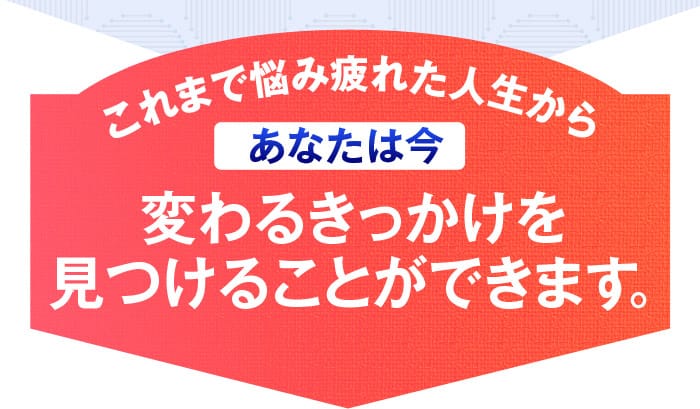 これまで悩み疲れた人生から　あなたは今変わるきっかけを見つけることができます。