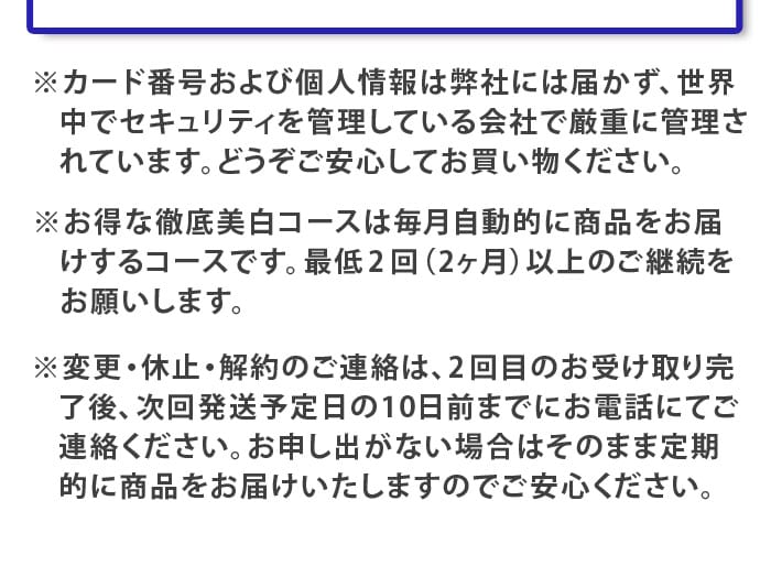 ※　カード番号および個人情報は弊社には届かず、世界中でセキュリティを管理している会社で厳重に管理されています。どうぞご安心してお買い物ください。
※　お得な徹底美白コースは毎月自動的に商品をお届けするコースです。最低2回（2ヶ月）以上のご継続をお願いします。
※　変更・休止・解約のご連絡は、2回目のお受け取り完了後、次回発送予定日の10日前までにお電話にてご連絡ください。お申し出がない場合はそのまま定期的に商品をお届けいたしますのでご安心ください。