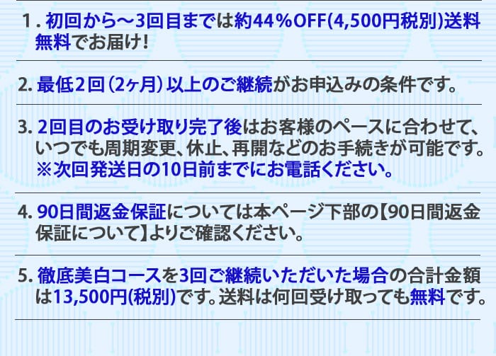 １：初回から～3回目までは約44％OFF(4,500円税別)送料無料でお届け！　2：最低2回（2ヶ月）以上のご継続がお申込みの条件です。　3：2回目のお受け取り完了後はお客様のペースに合わせて、いつでも周期変更、休止、再開などのお手続きが可能です。※次回発送日の10日前までにお電話ください。4：90日間返金保証については本ページ下部の【90日間返金保証について】よりご確認ください。　5：徹底美白コースを3回ご継続いただいた場合の合計金額は13,500円(税別)です。送料は何回受け取っても無料です。